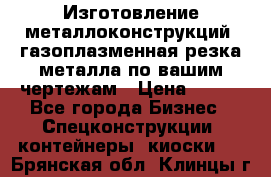 Изготовление металлоконструкций, газоплазменная резка металла по вашим чертежам › Цена ­ 100 - Все города Бизнес » Спецконструкции, контейнеры, киоски   . Брянская обл.,Клинцы г.